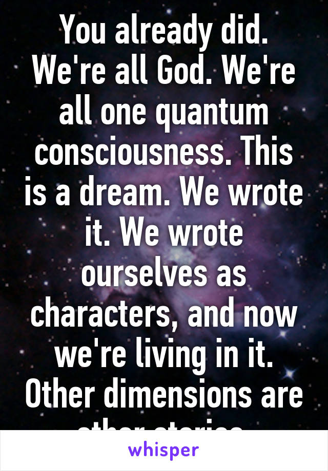 You already did. We're all God. We're all one quantum consciousness. This is a dream. We wrote it. We wrote ourselves as characters, and now we're living in it. Other dimensions are other stories.