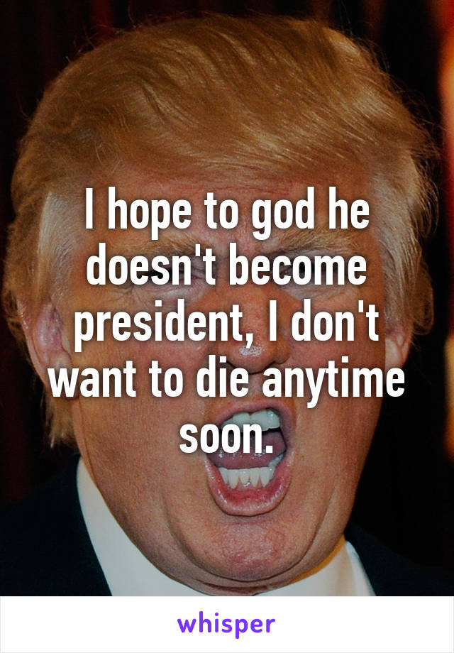 I hope to god he doesn't become president, I don't want to die anytime soon.