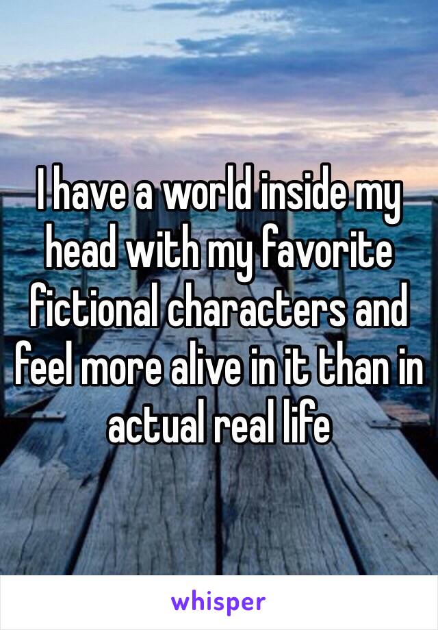 I have a world inside my head with my favorite fictional characters and feel more alive in it than in actual real life