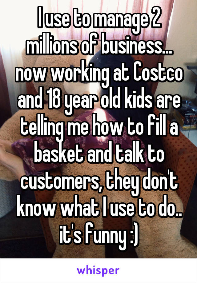 I use to manage 2 millions of business... now working at Costco and 18 year old kids are telling me how to fill a basket and talk to customers, they don't know what I use to do.. it's funny :)
