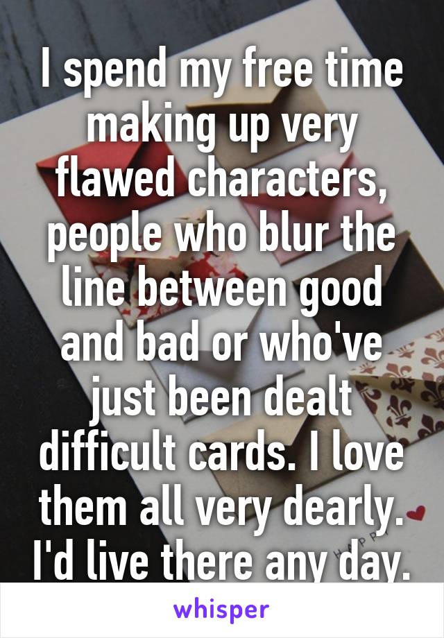 I spend my free time making up very flawed characters, people who blur the line between good and bad or who've just been dealt difficult cards. I love them all very dearly. I'd live there any day.