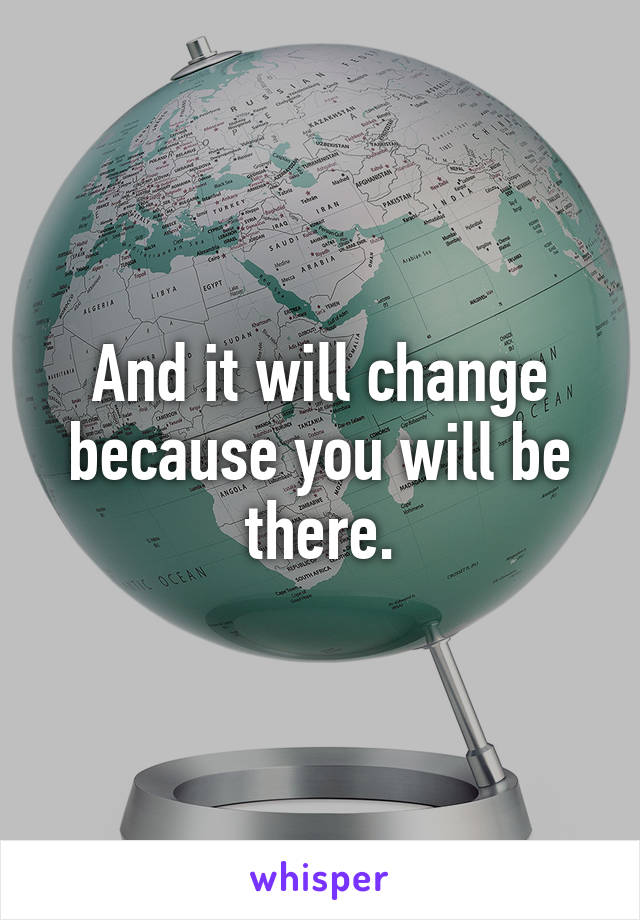 And it will change because you will be there.