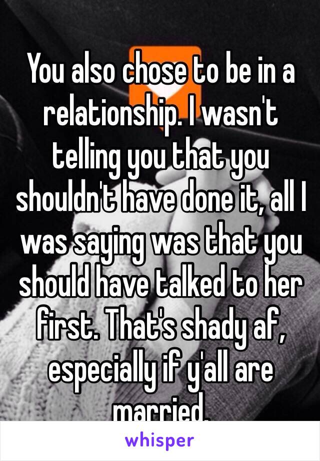 You also chose to be in a relationship. I wasn't telling you that you shouldn't have done it, all I was saying was that you should have talked to her first. That's shady af, especially if y'all are married. 