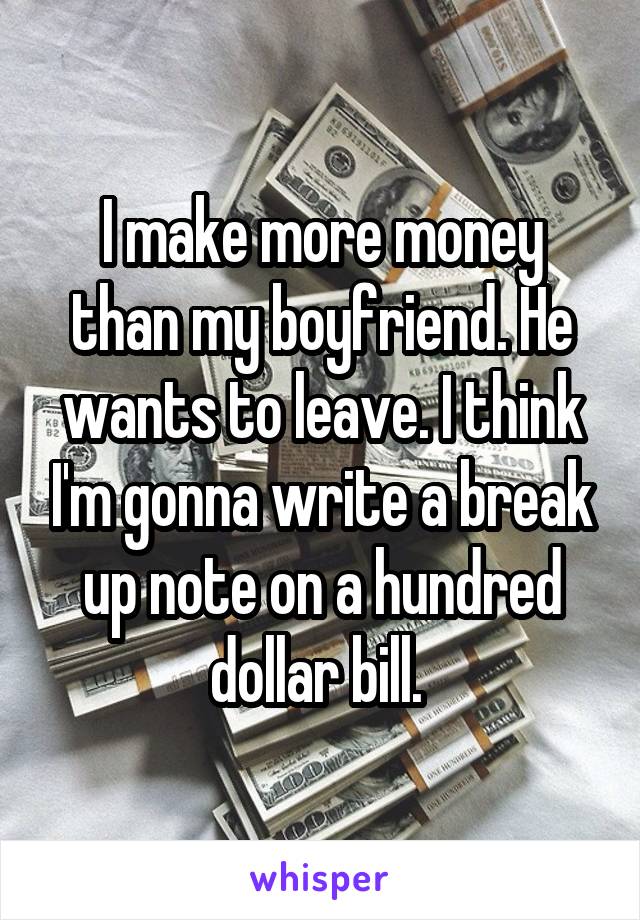 I make more money than my boyfriend. He wants to leave. I think I'm gonna write a break up note on a hundred dollar bill. 