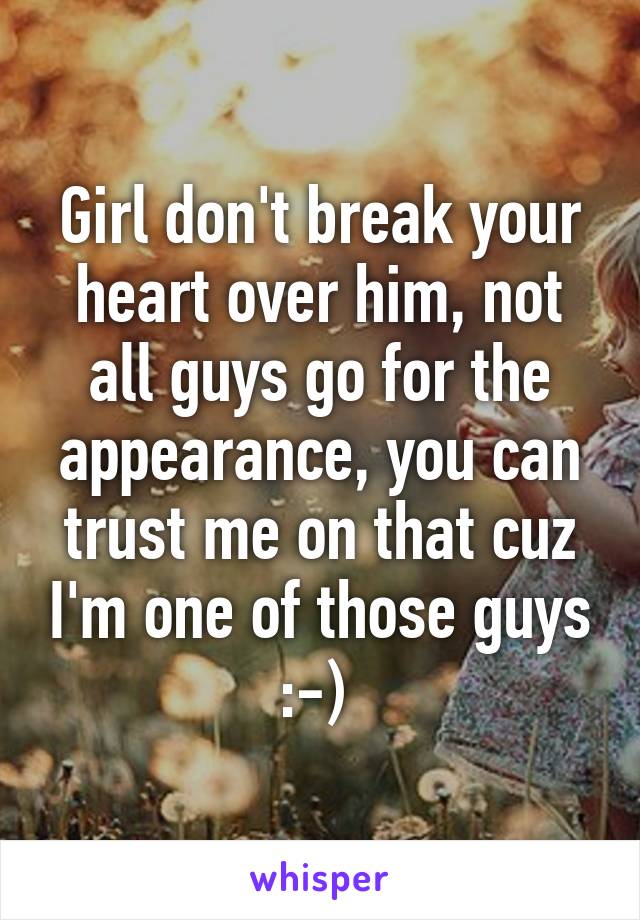 Girl don't break your heart over him, not all guys go for the appearance, you can trust me on that cuz I'm one of those guys :-) 