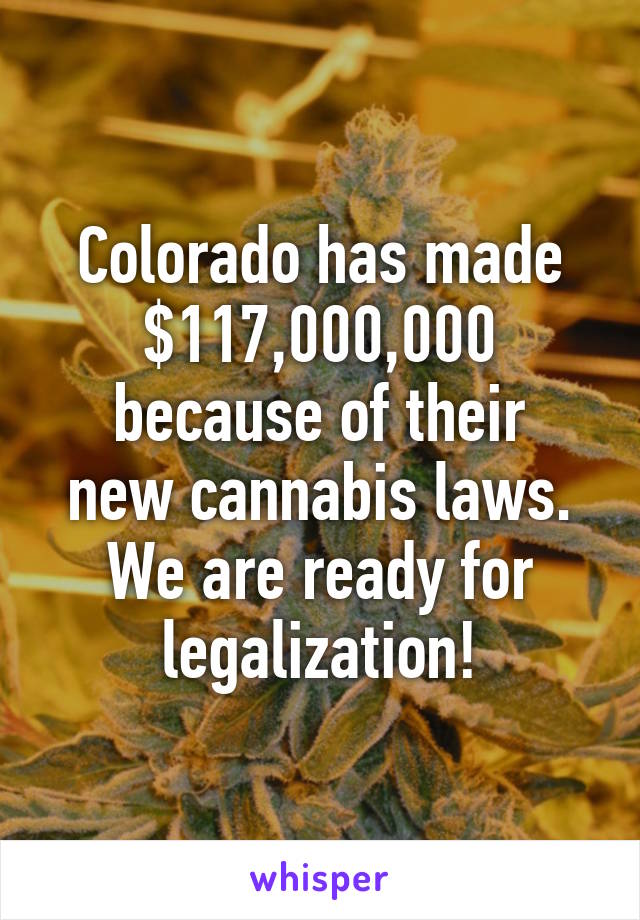 Colorado has made $117,000,000
because of their new cannabis laws. We are ready for legalization!