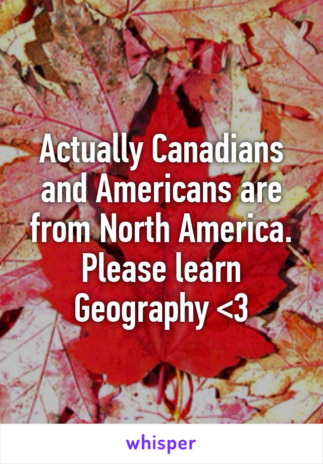 Actually Canadians and Americans are from North America. Please learn Geography <3