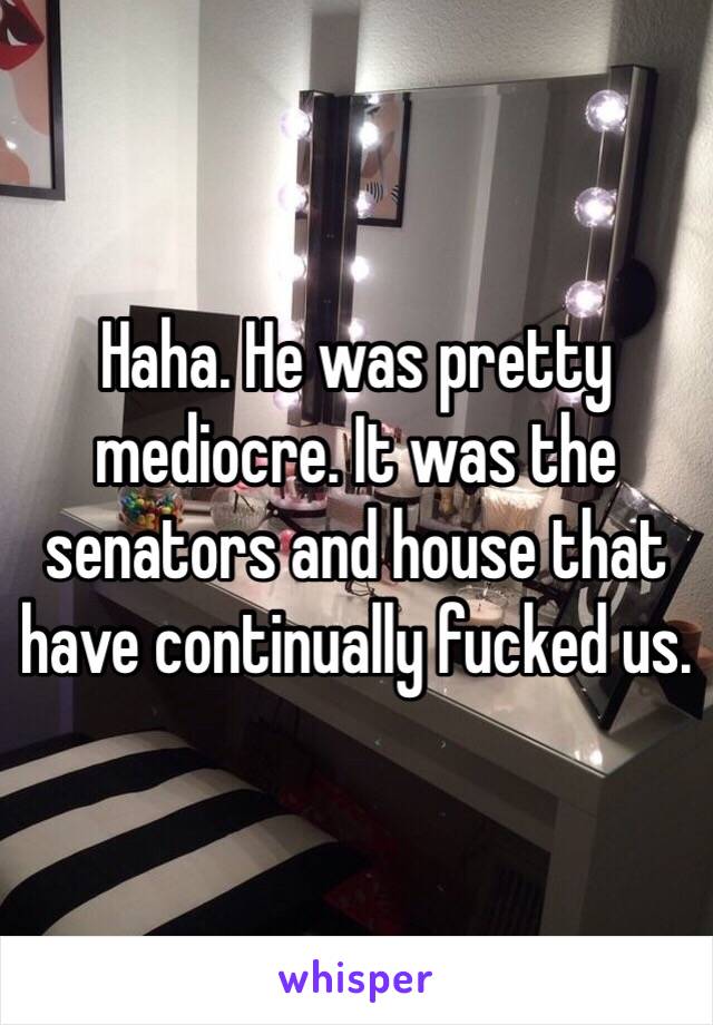 Haha. He was pretty mediocre. It was the senators and house that have continually fucked us. 