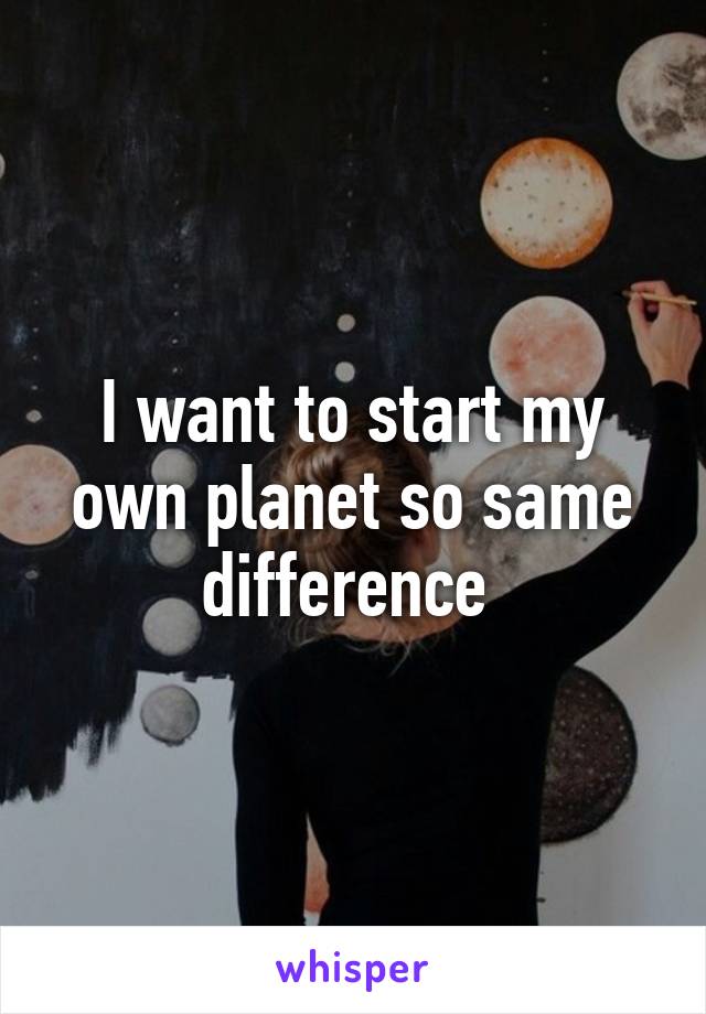 I want to start my own planet so same difference 