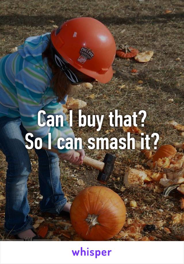 Can I buy that?
So I can smash it?