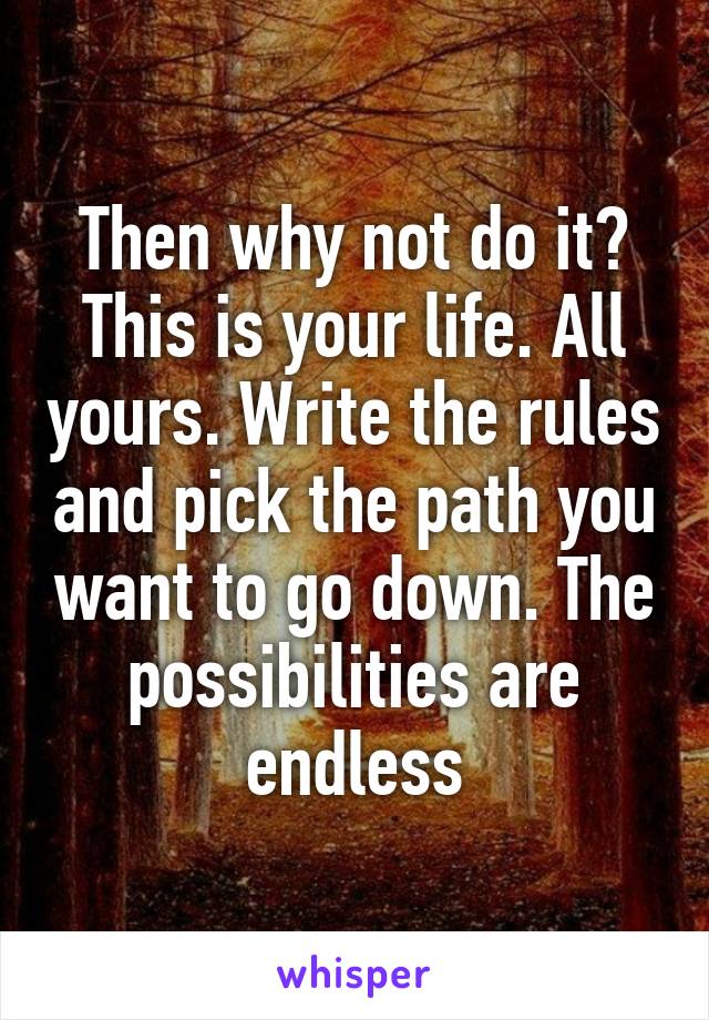 Then why not do it? This is your life. All yours. Write the rules and pick the path you want to go down. The possibilities are endless