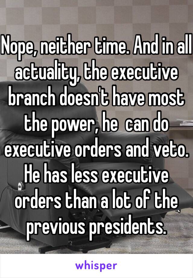 Nope, neither time. And in all actuality, the executive branch doesn't have most the power, he  can do executive orders and veto. He has less executive orders than a lot of the previous presidents. 