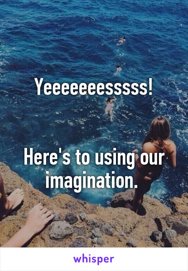 Yeeeeeeesssss!


Here's to using our imagination. 