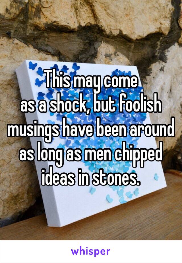 This may come
as a shock, but foolish musings have been around as long as men chipped ideas in stones. 