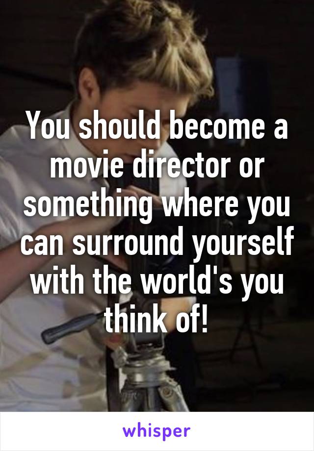 You should become a movie director or something where you can surround yourself with the world's you think of!