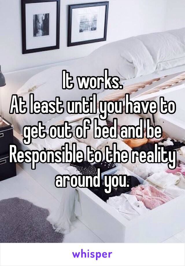 It works.
At least until you have to get out of bed and be
Responsible to the reality around you.  