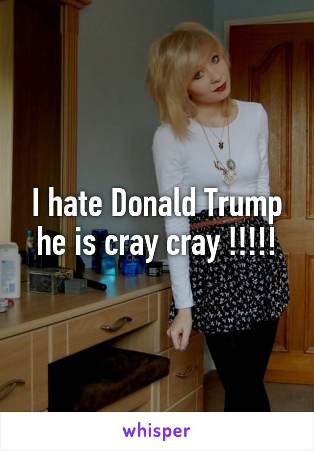 I hate Donald Trump he is cray cray !!!!!