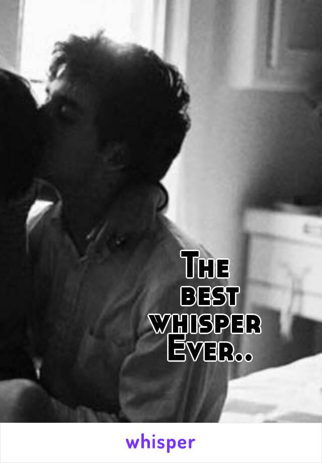 The 
best
 whisper  
 Ever.. 