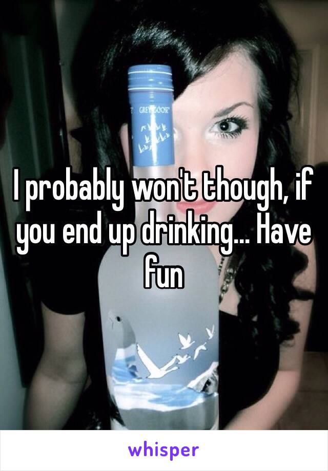 I probably won't though, if you end up drinking... Have fun