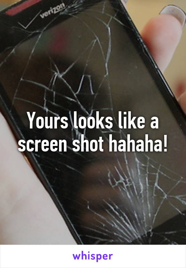 Yours looks like a screen shot hahaha!