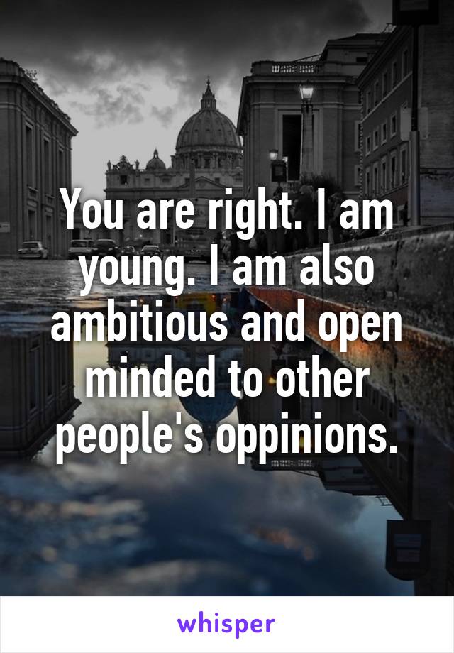 You are right. I am young. I am also ambitious and open minded to other people's oppinions.