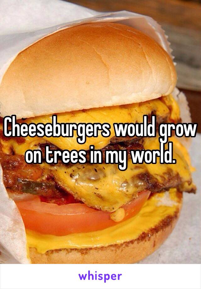 Cheeseburgers would grow on trees in my world. 