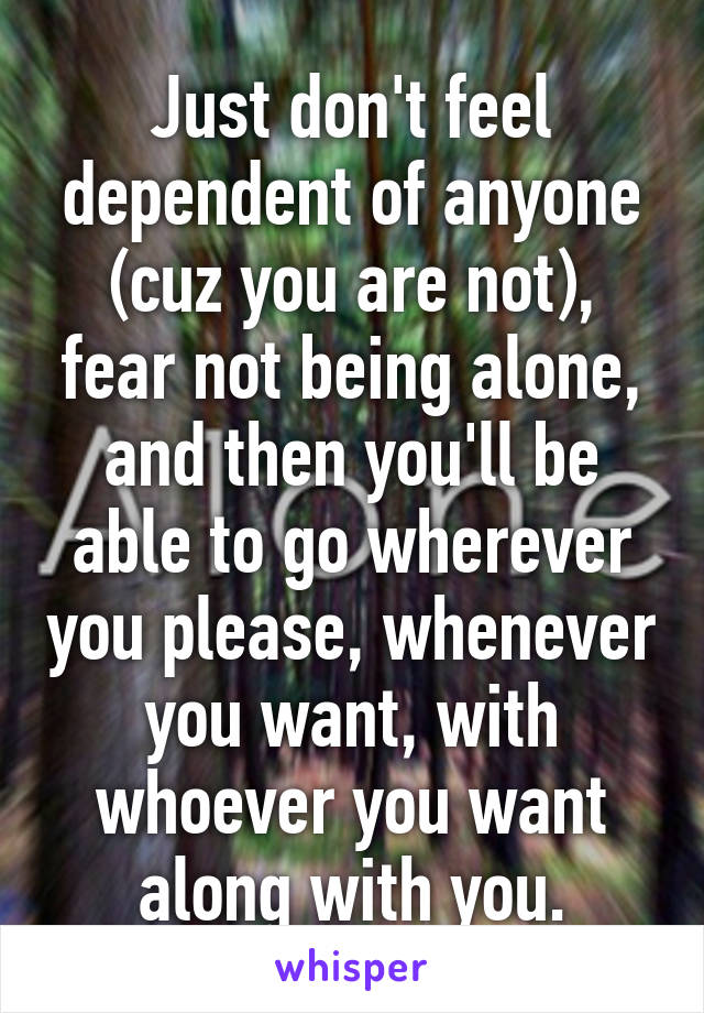 Just don't feel dependent of anyone (cuz you are not), fear not being alone, and then you'll be able to go wherever you please, whenever you want, with whoever you want along with you.