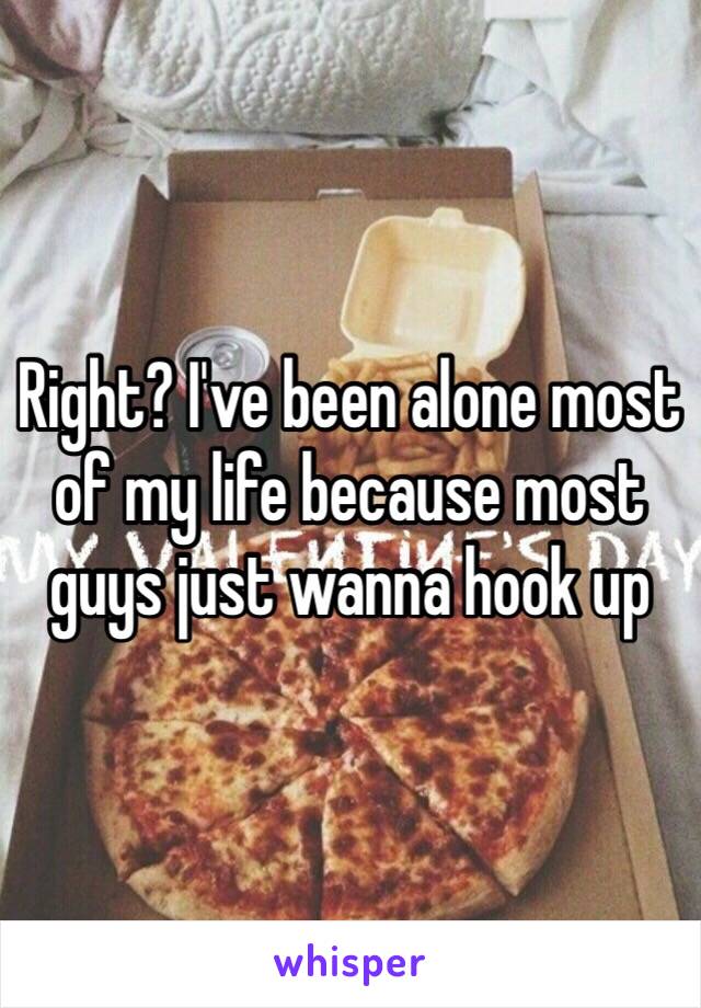Right? I've been alone most of my life because most guys just wanna hook up 