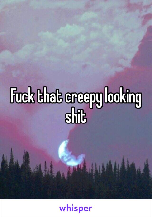 Fuck that creepy looking shit