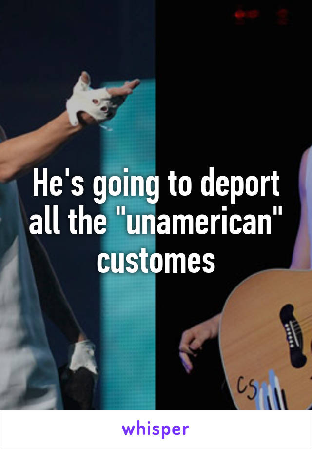 He's going to deport all the "unamerican" customes