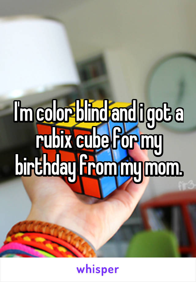 I'm color blind and i got a rubix cube for my birthday from my mom.