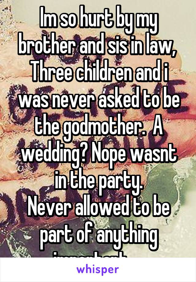 Im so hurt by my brother and sis in law, 
Three children and i was never asked to be the godmother.  A wedding? Nope wasnt in the party.
Never allowed to be part of anything important. ...