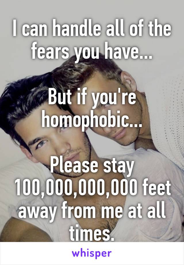 I can handle all of the fears you have...

But if you're homophobic...

Please stay 100,000,000,000 feet away from me at all times.