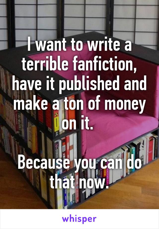 I want to write a terrible fanfiction, have it published and make a ton of money on it. 

Because you can do that now.