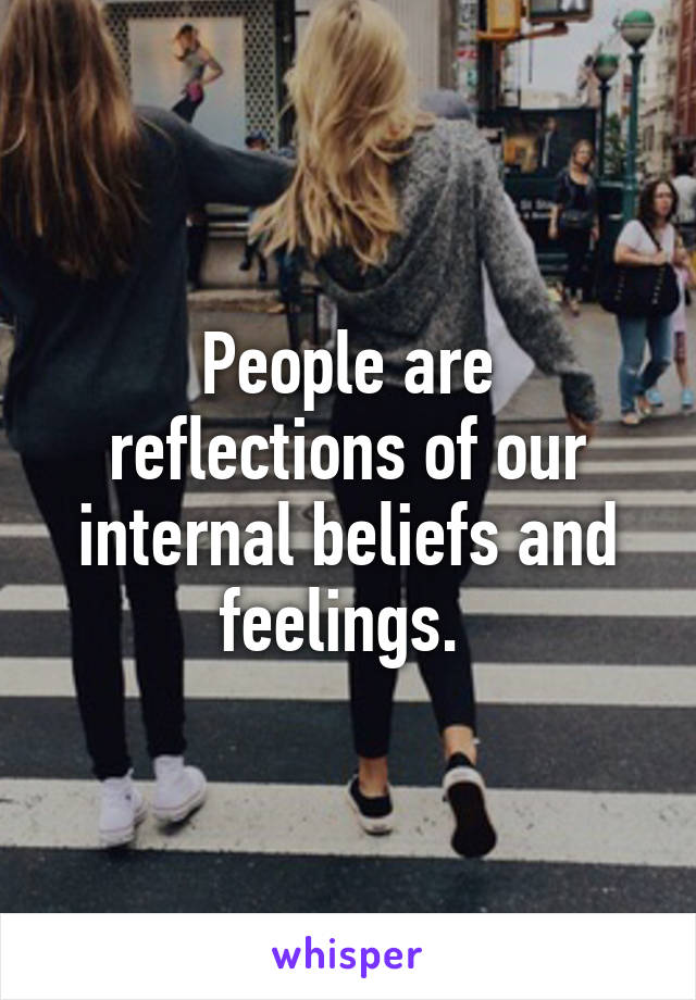 People are reflections of our internal beliefs and feelings. 
