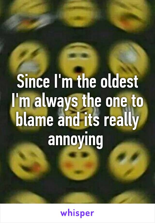 Since I'm the oldest I'm always the one to blame and its really annoying 