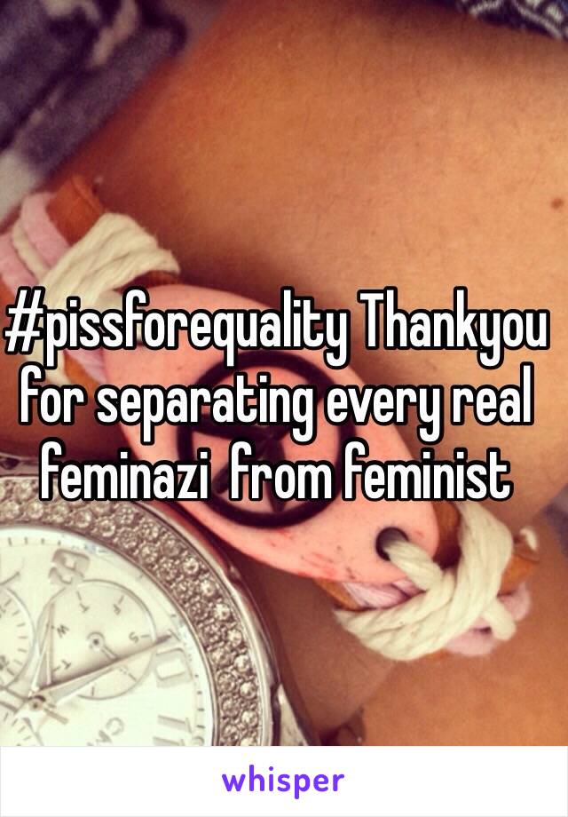 #pissforequality Thankyou for separating every real feminazi  from feminist 