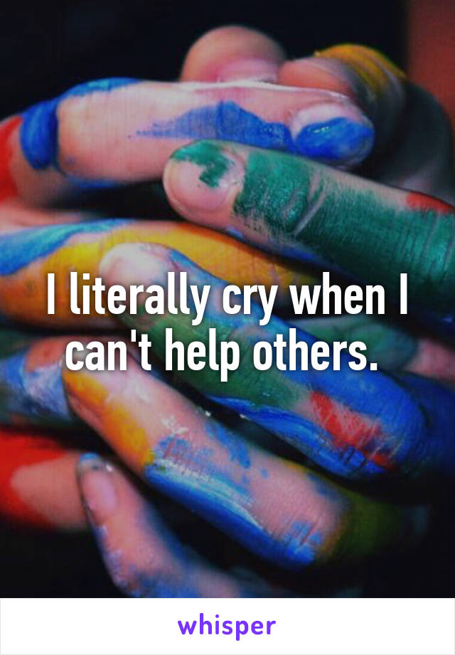 I literally cry when I can't help others. 
