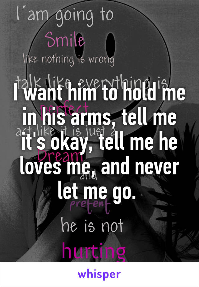 I want him to hold me in his arms, tell me it's okay, tell me he loves me, and never let me go. 