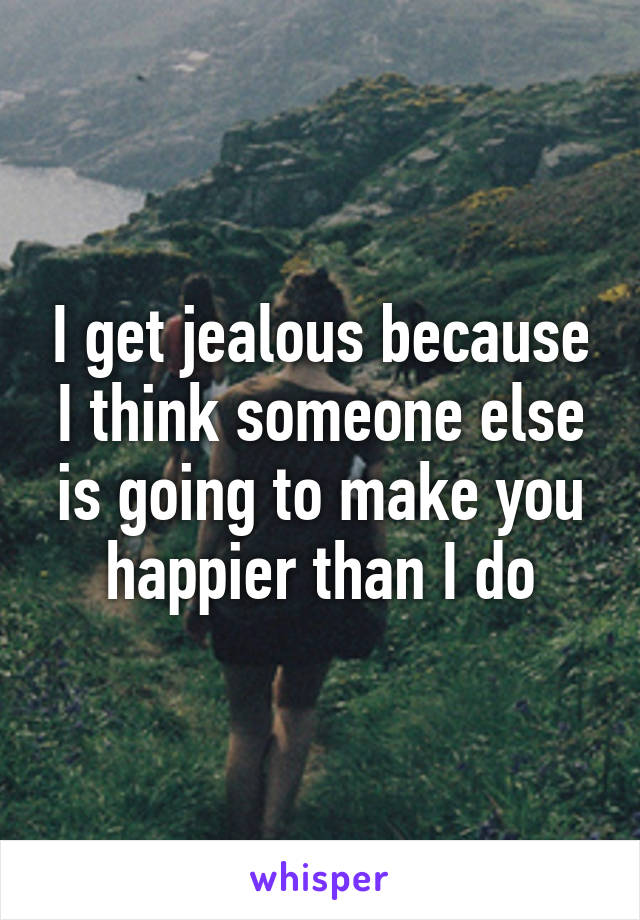 I get jealous because I think someone else is going to make you happier than I do
