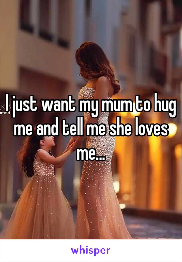 I just want my mum to hug me and tell me she loves me... 