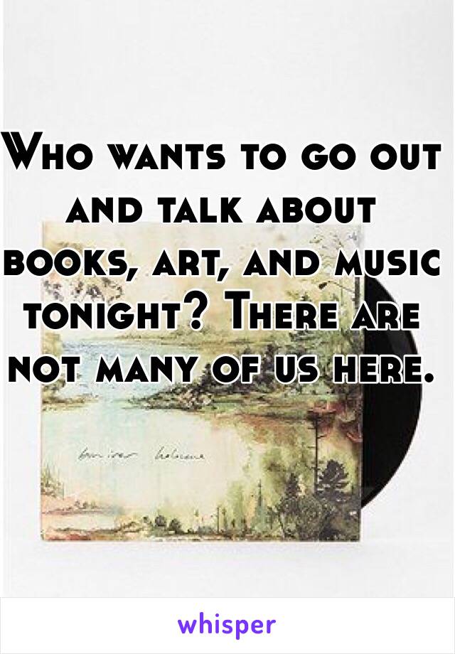 Who wants to go out and talk about books, art, and music tonight? There are not many of us here. 