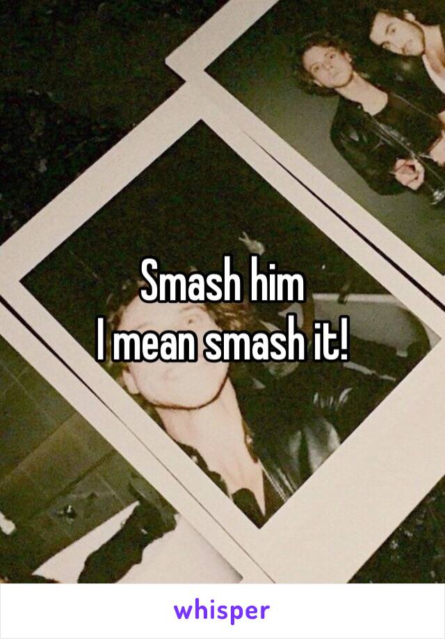 Smash him
I mean smash it!