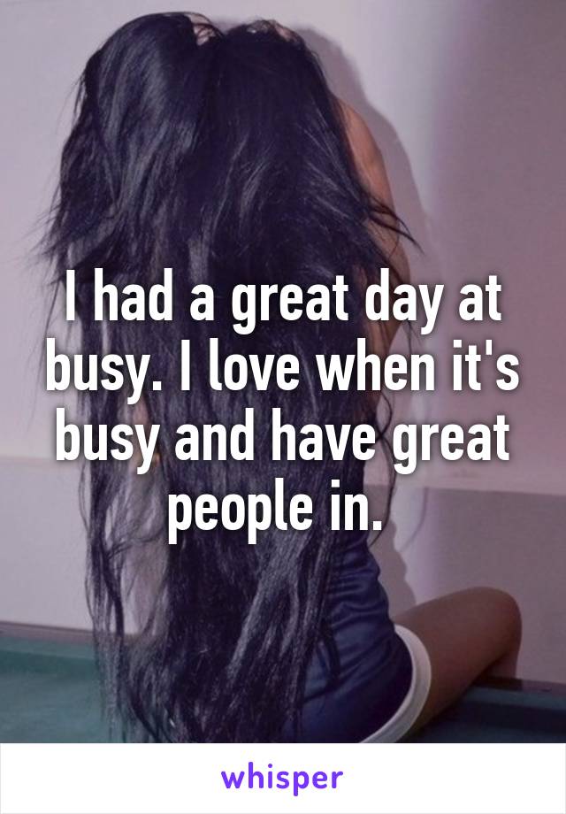 I had a great day at busy. I love when it's busy and have great people in. 