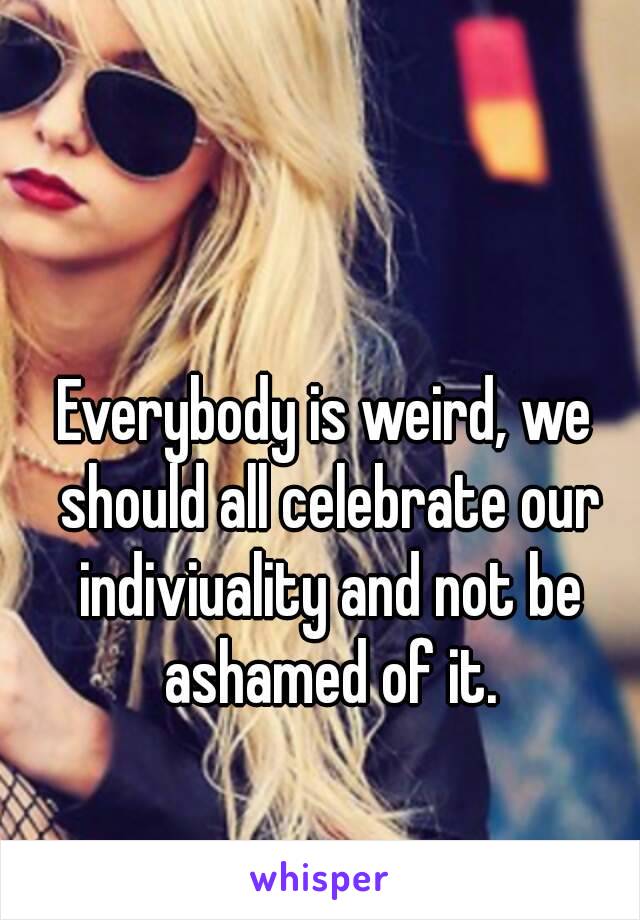 Everybody is weird, we should all celebrate our indiviuality and not be ashamed of it.