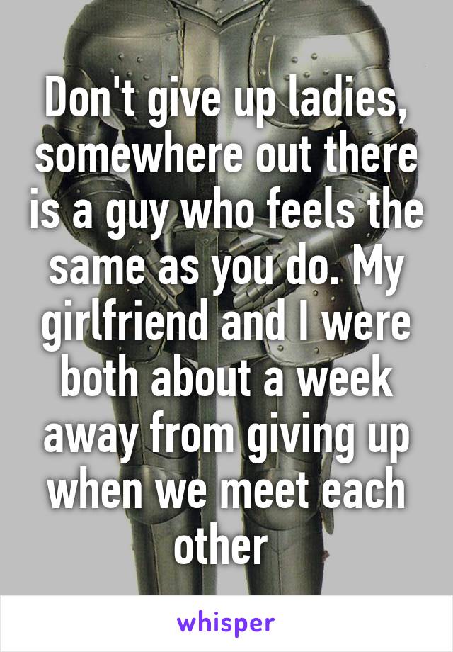 Don't give up ladies, somewhere out there is a guy who feels the same as you do. My girlfriend and I were both about a week away from giving up when we meet each other 