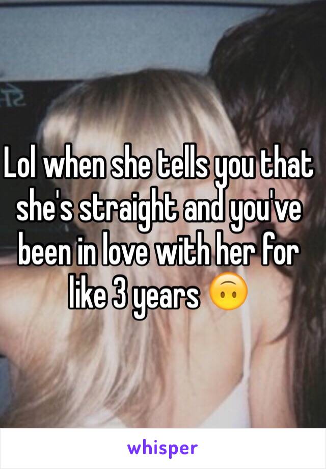 Lol when she tells you that she's straight and you've been in love with her for like 3 years 🙃