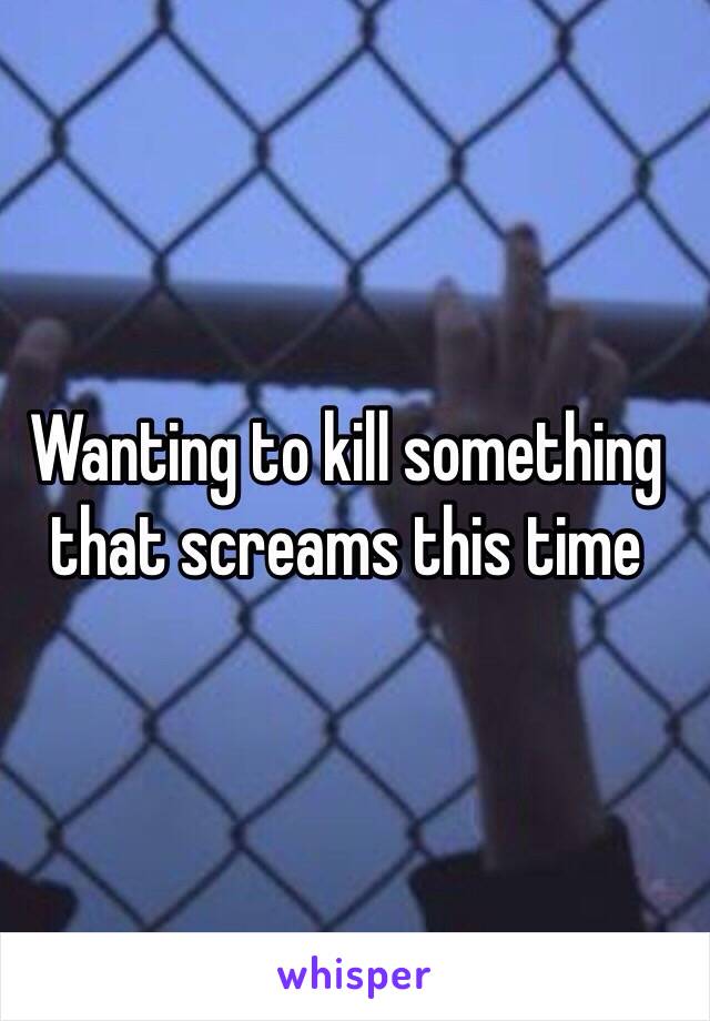 Wanting to kill something that screams this time