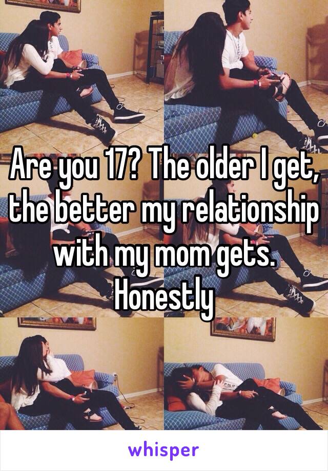 Are you 17? The older I get, the better my relationship with my mom gets. Honestly 