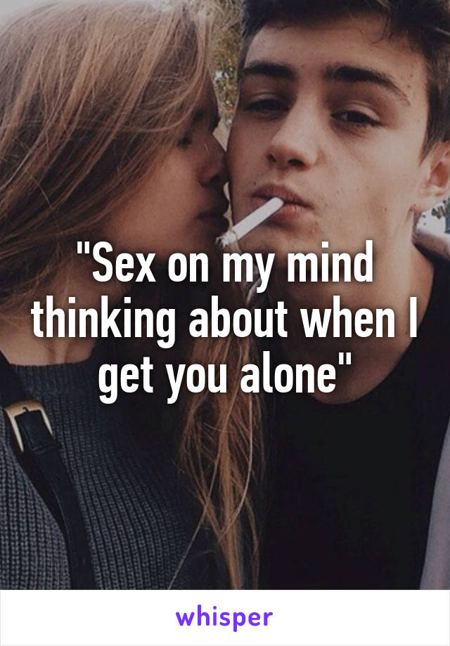 "Sex on my mind thinking about when I get you alone"